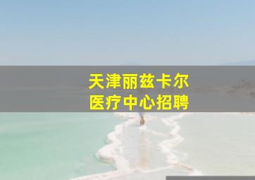 天津丽兹卡尔医疗中心招聘