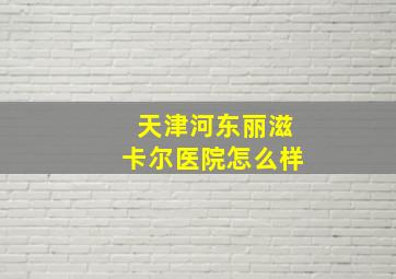 天津河东丽滋卡尔医院怎么样