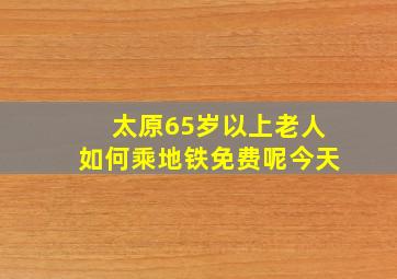 太原65岁以上老人如何乘地铁免费呢今天