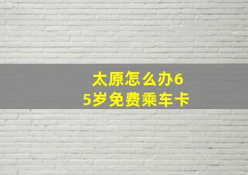 太原怎么办65岁免费乘车卡