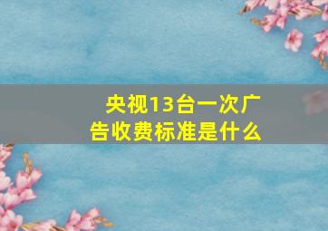 央视13台一次广告收费标准是什么