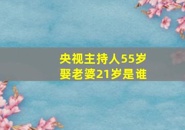 央视主持人55岁娶老婆21岁是谁