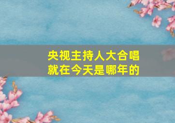 央视主持人大合唱就在今天是哪年的