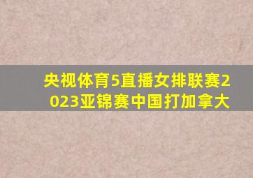 央视体育5直播女排联赛2023亚锦赛中国打加拿大