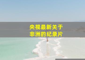 央视最新关于非洲的纪录片