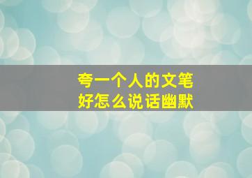 夸一个人的文笔好怎么说话幽默