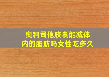 奥利司他胶囊能减体内的脂肪吗女性吃多久