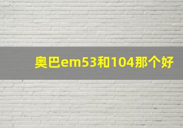 奥巴em53和104那个好