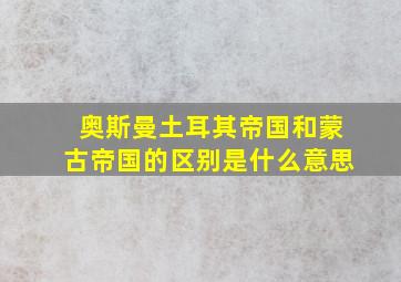 奥斯曼土耳其帝国和蒙古帝国的区别是什么意思