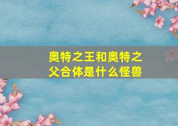 奥特之王和奥特之父合体是什么怪兽