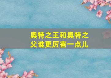 奥特之王和奥特之父谁更厉害一点儿