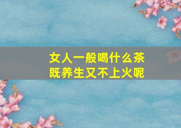 女人一般喝什么茶既养生又不上火呢