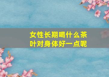 女性长期喝什么茶叶对身体好一点呢