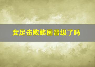 女足击败韩国晋级了吗