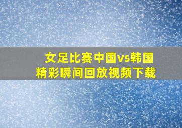 女足比赛中国vs韩国精彩瞬间回放视频下载