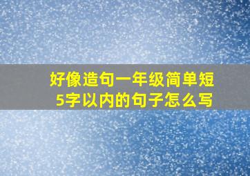 好像造句一年级简单短5字以内的句子怎么写