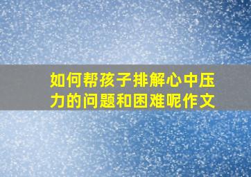 如何帮孩子排解心中压力的问题和困难呢作文