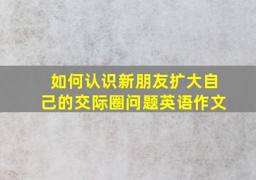 如何认识新朋友扩大自己的交际圈问题英语作文