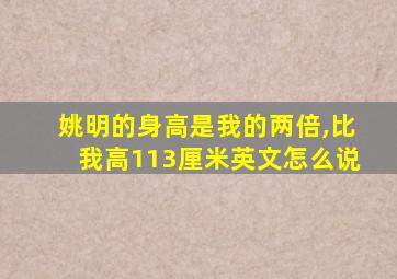 姚明的身高是我的两倍,比我高113厘米英文怎么说