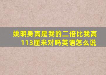 姚明身高是我的二倍比我高113厘米对吗英语怎么说