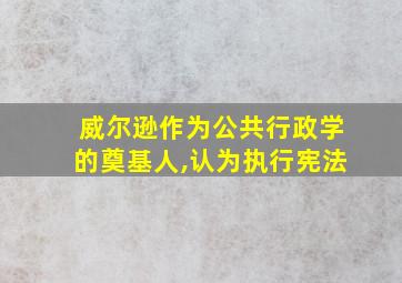 威尔逊作为公共行政学的奠基人,认为执行宪法