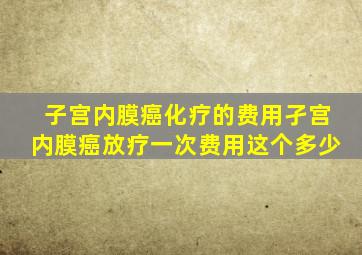 子宫内膜癌化疗的费用孑宫内膜癌放疗一次费用这个多少