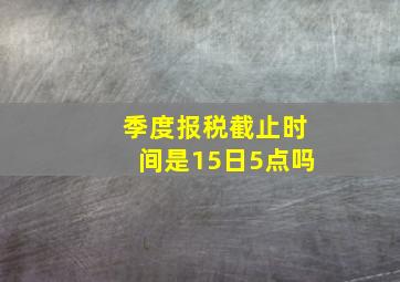 季度报税截止时间是15日5点吗