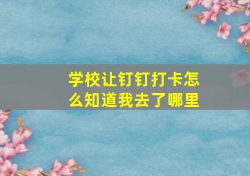 学校让钉钉打卡怎么知道我去了哪里