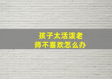 孩子太活泼老师不喜欢怎么办