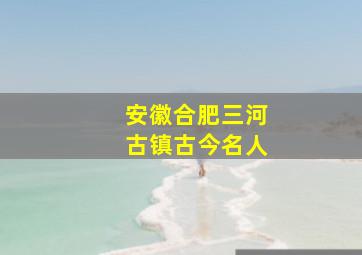 安徽合肥三河古镇古今名人