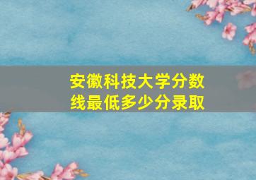 安徽科技大学分数线最低多少分录取