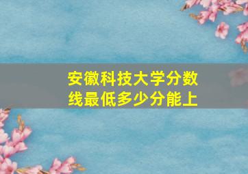 安徽科技大学分数线最低多少分能上