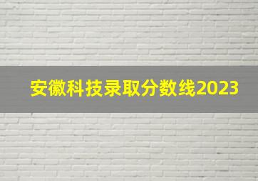 安徽科技录取分数线2023