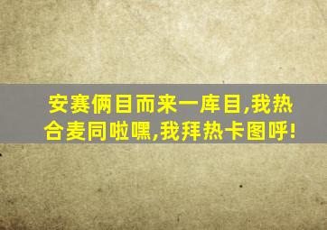 安赛俩目而来一库目,我热合麦同啦嘿,我拜热卡图呼!