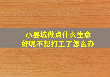 小县城做点什么生意好呢不想打工了怎么办