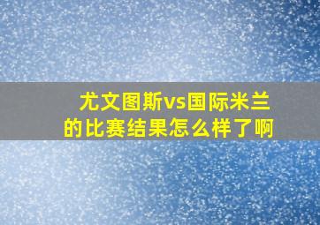 尤文图斯vs国际米兰的比赛结果怎么样了啊