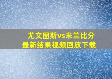 尤文图斯vs米兰比分最新结果视频回放下载