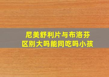 尼美舒利片与布洛芬区别大吗能同吃吗小孩