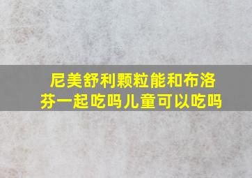 尼美舒利颗粒能和布洛芬一起吃吗儿童可以吃吗