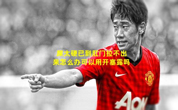 屎太硬已到肛门拉不出来怎么办可以用开塞露吗