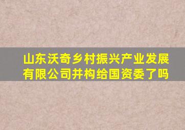 山东沃奇乡村振兴产业发展有限公司并构给国资委了吗