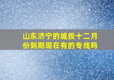 山东济宁的城投十二月份到期现在有的专线吗