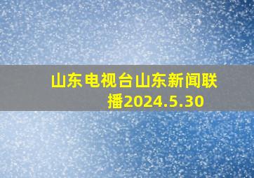 山东电视台山东新闻联播2024.5.30