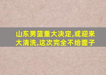 山东男篮重大决定,或迎来大清洗,这次完全不给面子