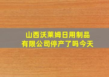 山西沃莱姆日用制品有限公司停产了吗今天