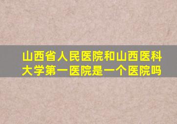 山西省人民医院和山西医科大学第一医院是一个医院吗