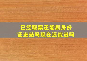 已经取票还能刷身份证进站吗现在还能进吗