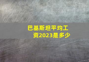 巴基斯坦平均工资2023是多少