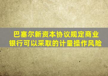 巴塞尔新资本协议规定商业银行可以采取的计量操作风险