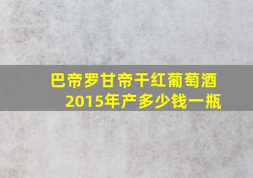 巴帝罗甘帝干红葡萄酒2015年产多少钱一瓶